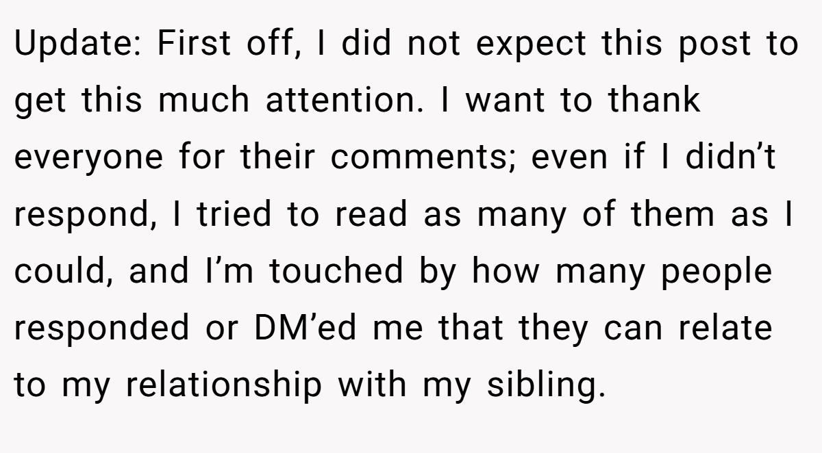 Update: First off, I did not expect this post to get this much attention. I want to thank everyone for their comments; even if I didn’t respond, I tried to read as many of them as I could, and I’m touched by how many people responded or DM’ed me that they can relate to my relationship with my sibling.