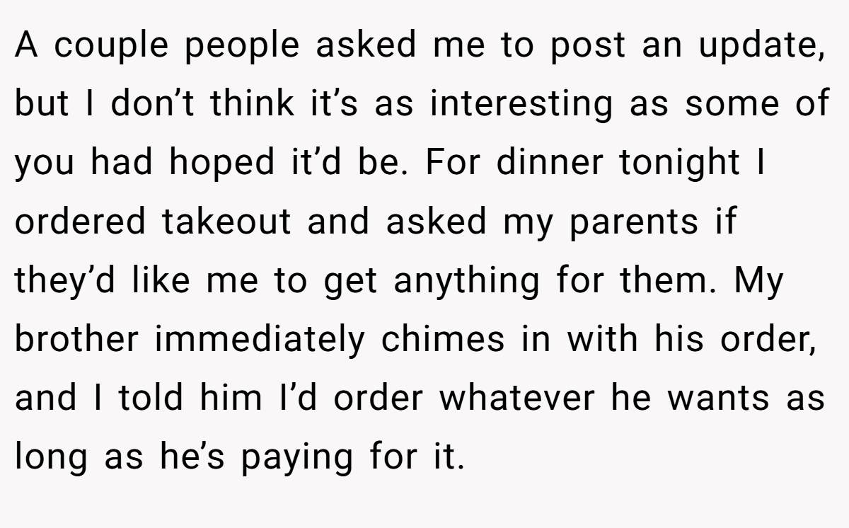 A couple people asked me to post an update, but I don’t think it’s as interesting as some of you had hoped it’d be. For dinner tonight I ordered takeout and asked my parents if they’d like me to get anything for them. My brother immediately chimes in with his order, and I told him I’d order whatever he wants as long as he’s paying for it.