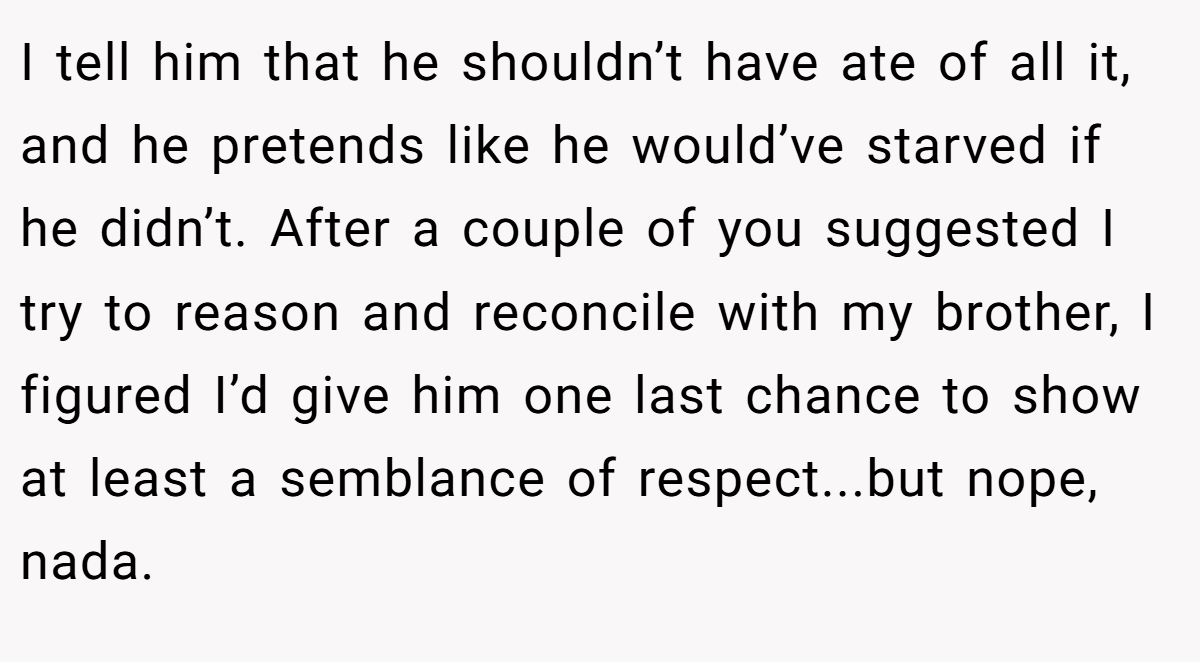 I tell him that he shouldn’t have ate of all it, and he pretends like he would’ve starved if he didn’t. After a couple of you suggested I try to reason and reconcile with my brother, I figured I’d give him one last chance to show at least a semblance of respect...but nope, nada.