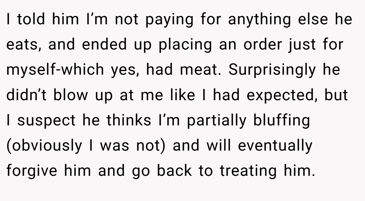 I told him I’m not paying for anything else he eats, and ended up placing an order just for myself-which yes, had meat. Surprisingly he didn’t blow up at me like I had expected, but I suspect he thinks I’m partially bluffing (obviously I was not) and will eventually forgive him and go back to treating him.
