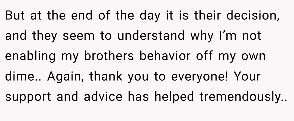 But at the end of the day it is their decision, and they seem to understand why I’m not enabling my brothers behavior off my own dime.. Again, thank you to everyone! Your support and advice has helped tremendously..
