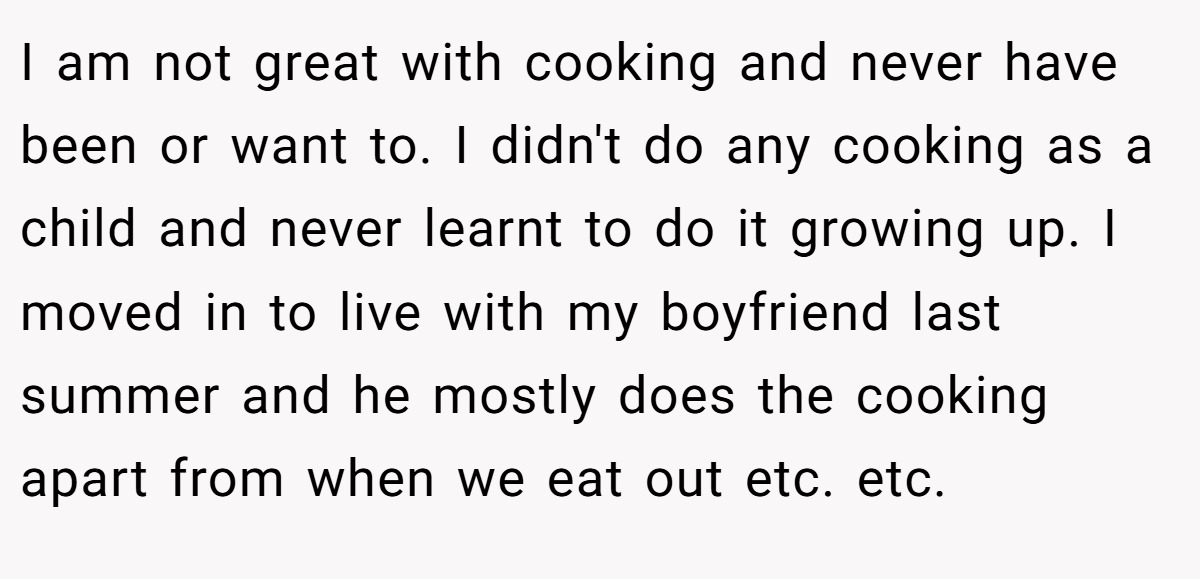 I am not great with cooking and never have been or want to. I didn't do any cooking as a child and never learnt to do it growing up. I moved in to live with my boyfriend last summer and he mostly does the cooking apart from when we eat out etc. etc.