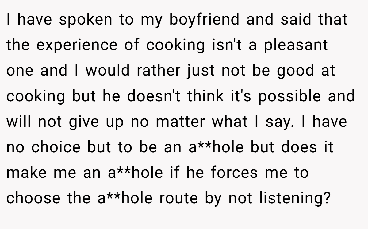 I have spoken to my boyfriend and said that the experience of cooking isn't a pleasant one and I would rather just not be good at cooking but he doesn't think it's possible and will not give up no matter what I say. I have no choice but to be an a**hole but does it make me an a**hole if he forces me to choose the a**hole route by not listening?