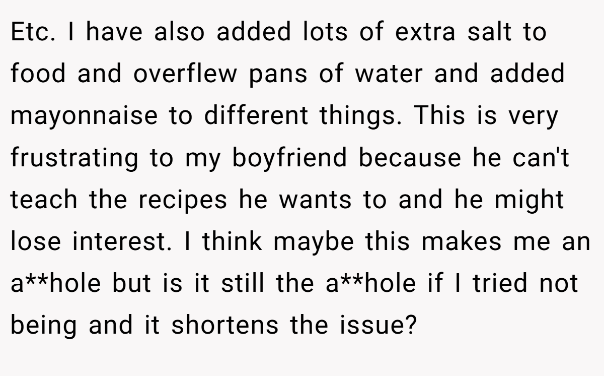 Etc. I have also added lots of extra salt to food and overflew pans of water and added mayonnaise to different things. This is very frustrating to my boyfriend because he can't teach the recipes he wants to and he might lose interest. I think maybe this makes me an a**hole but is it still the a**hole if I tried not being and it shortens the issue?