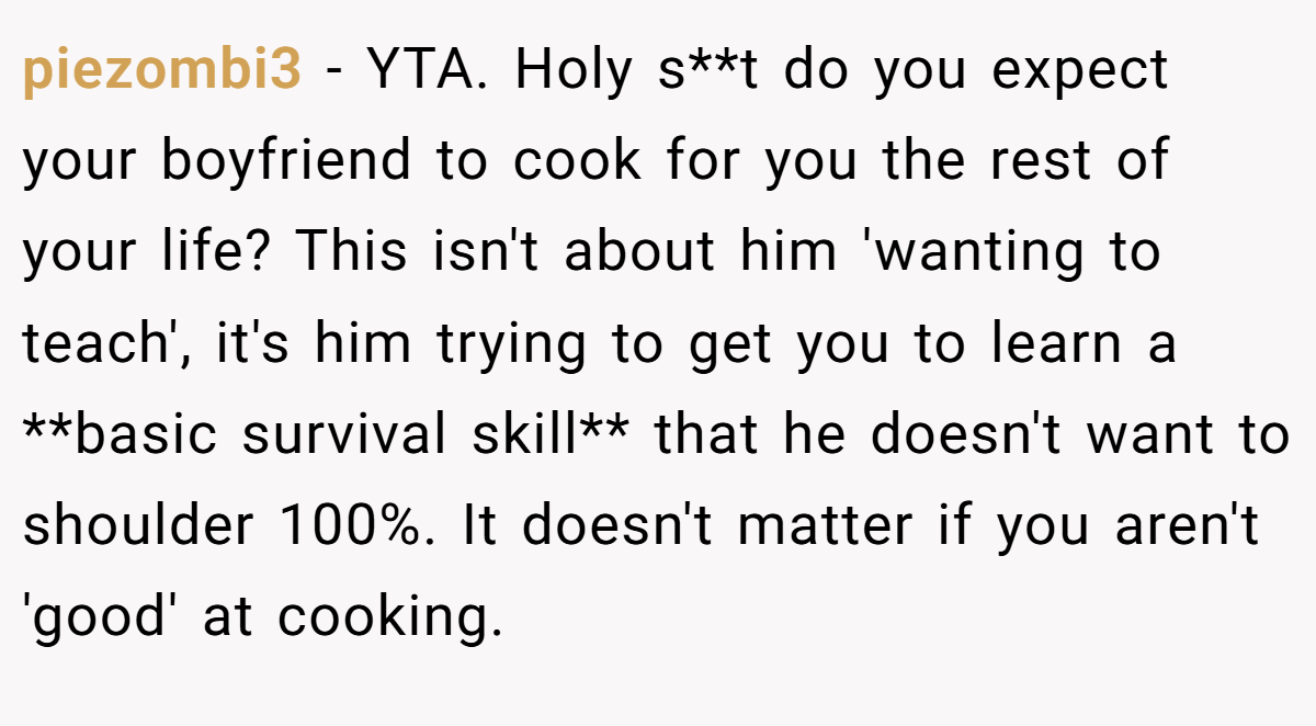 piezombi3 − YTA. Holy s**t do you expect your boyfriend to cook for you the rest of your life? This isn't about him 'wanting to teach', it's him trying to get you to learn a **basic survival skill** that he doesn't want to shoulder 100%. It doesn't matter if you aren't 'good' at cooking.