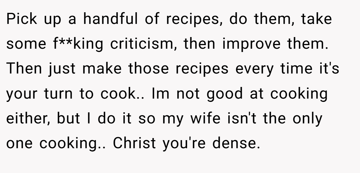 Pick up a handful of recipes, do them, take some f**king criticism, then improve them. Then just make those recipes every time it's your turn to cook.. Im not good at cooking either, but I do it so my wife isn't the only one cooking.. Christ you're dense.