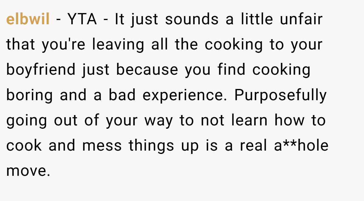 elbwil − YTA - It just sounds a little unfair that you're leaving all the cooking to your boyfriend just because you find cooking boring and a bad experience. Purposefully going out of your way to not learn how to cook and mess things up is a real a**hole move.