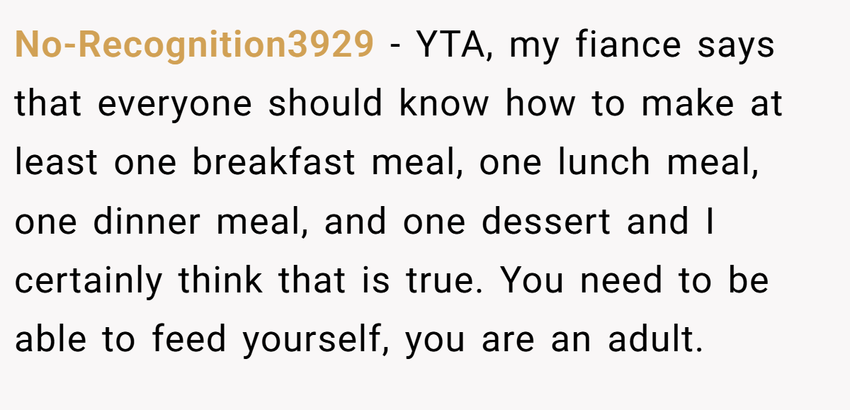 No-Recognition3929 − YTA, my fiance says that everyone should know how to make at least one breakfast meal, one lunch meal, one dinner meal, and one dessert and I certainly think that is true. You need to be able to feed yourself, you are an adult.