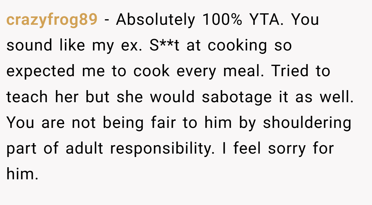 crazyfrog89 − Absolutely 100% YTA. You sound like my ex. S**t at cooking so expected me to cook every meal. Tried to teach her but she would sabotage it as well. You are not being fair to him by shouldering part of adult responsibility. I feel sorry for him.