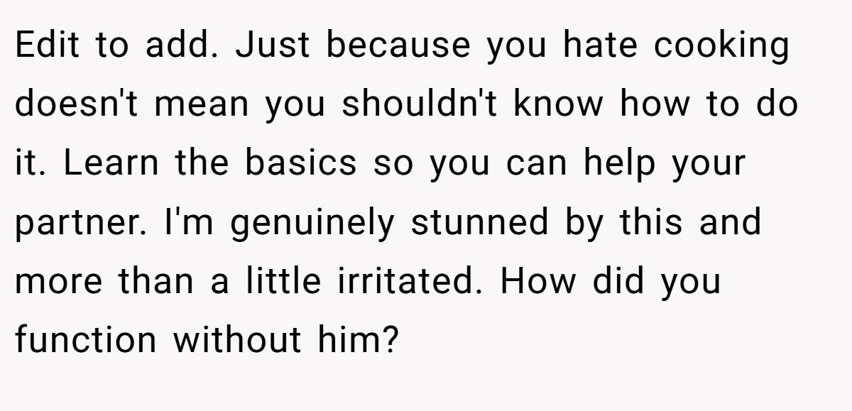 Edit to add. Just because you hate cooking doesn't mean you shouldn't know how to do it. Learn the basics so you can help your partner. I'm genuinely stunned by this and more than a little irritated. How did you function without him?