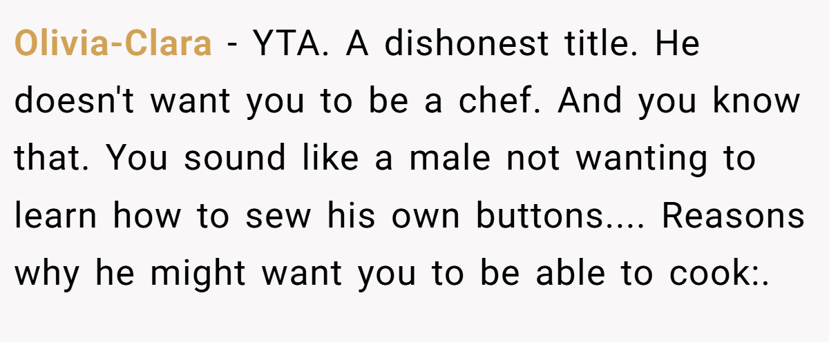 Olivia-Clara − YTA. A dishonest title. He doesn't want you to be a chef. And you know that. You sound like a male not wanting to learn how to sew his own buttons.... Reasons why he might want you to be able to cook:.
