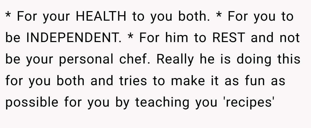 * For your HEALTH to you both. * For you to be INDEPENDENT. * For him to REST and not be your personal chef. Really he is doing this for you both and tries to make it as fun as possible for you by teaching you 'recipes'