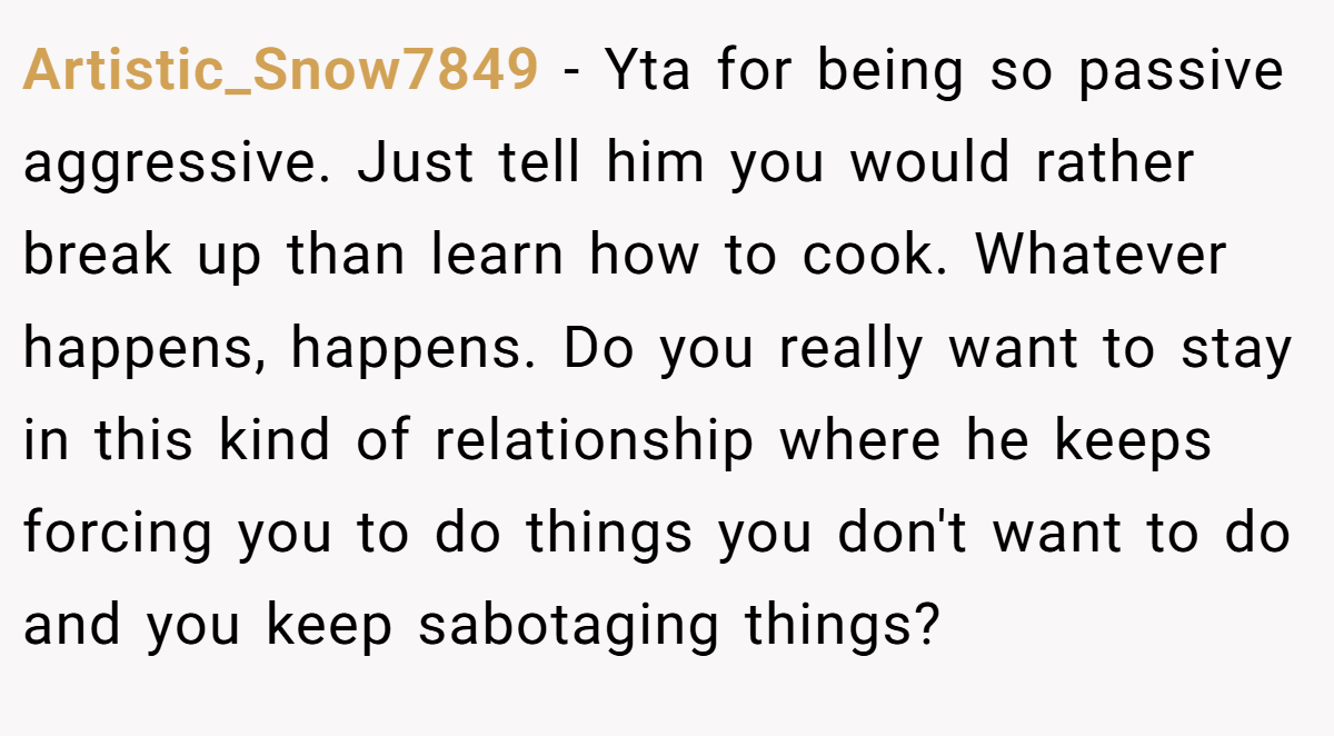 Artistic_Snow7849 − Yta for being so passive aggressive. Just tell him you would rather break up than learn how to cook. Whatever happens, happens. Do you really want to stay in this kind of relationship where he keeps forcing you to do things you don't want to do and you keep sabotaging things?