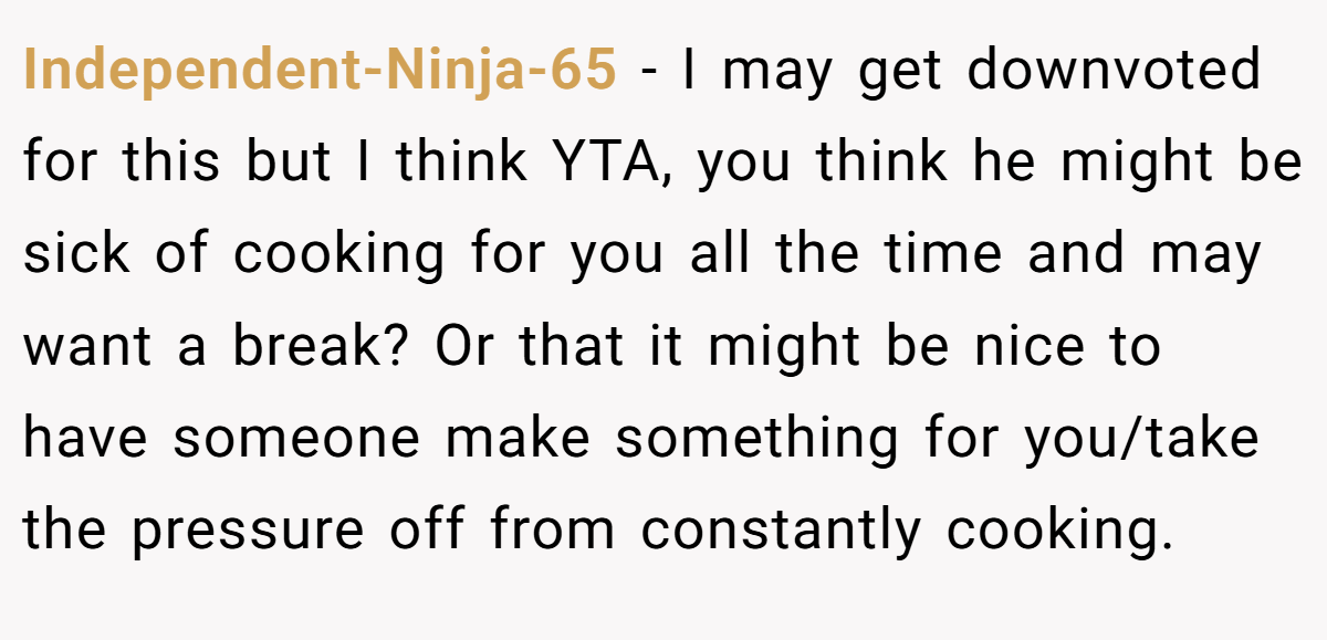 Independent-Ninja-65 − I may get downvoted for this but I think YTA, you think he might be sick of cooking for you all the time and may want a break? Or that it might be nice to have someone make something for you/take the pressure off from constantly cooking.