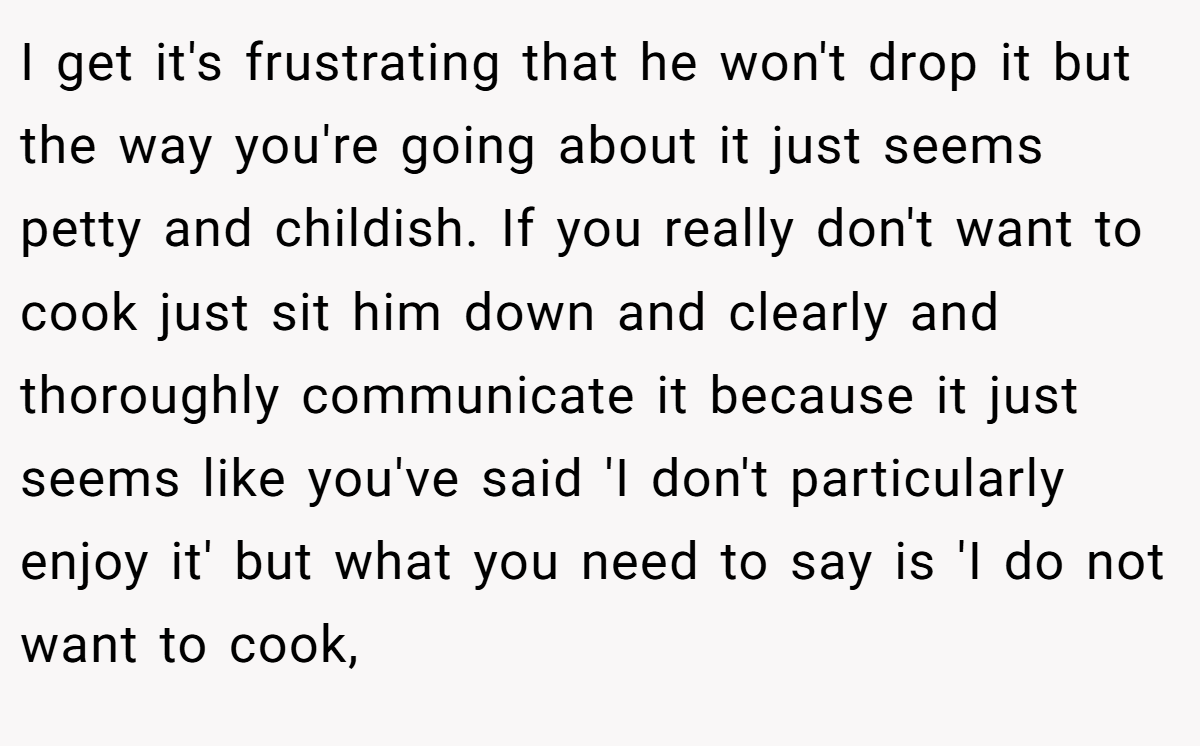 I get it's frustrating that he won't drop it but the way you're going about it just seems petty and childish. If you really don't want to cook just sit him down and clearly and thoroughly communicate it because it just seems like you've said 'I don't particularly enjoy it' but what you need to say is 'I do not want to cook,