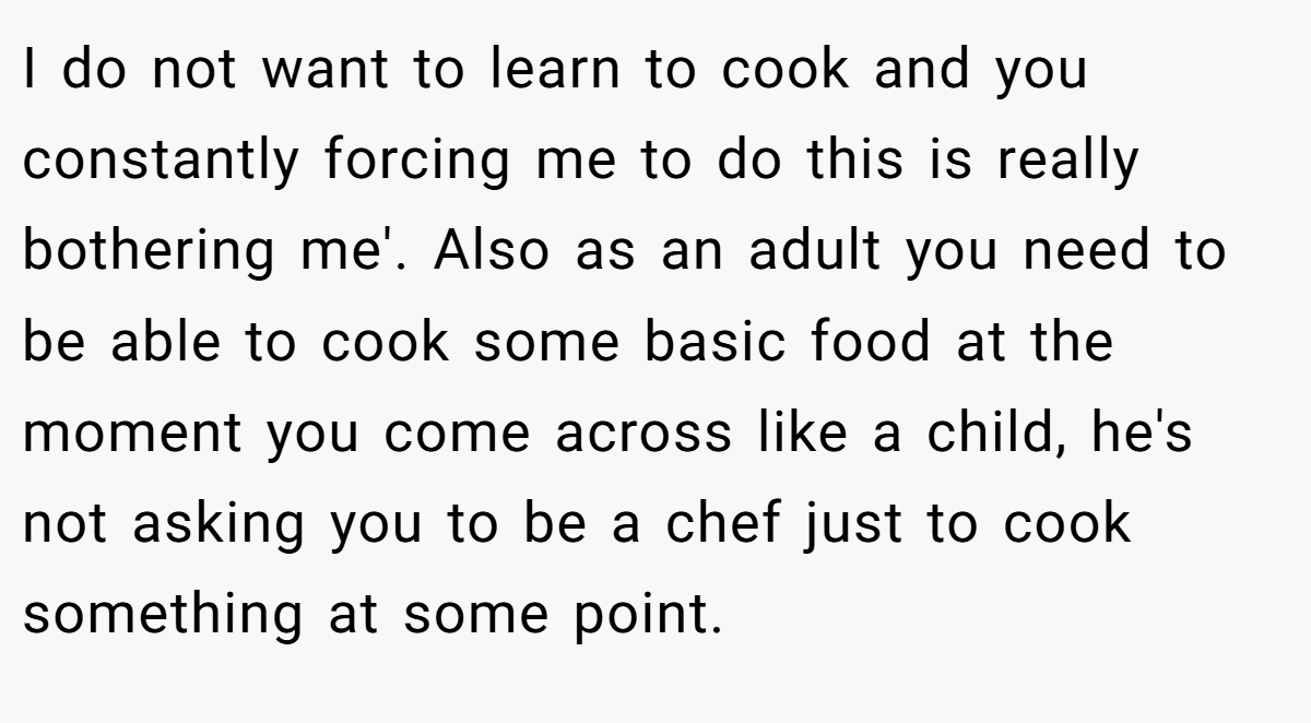 I do not want to learn to cook and you constantly forcing me to do this is really bothering me'. Also as an adult you need to be able to cook some basic food at the moment you come across like a child, he's not asking you to be a chef just to cook something at some point.