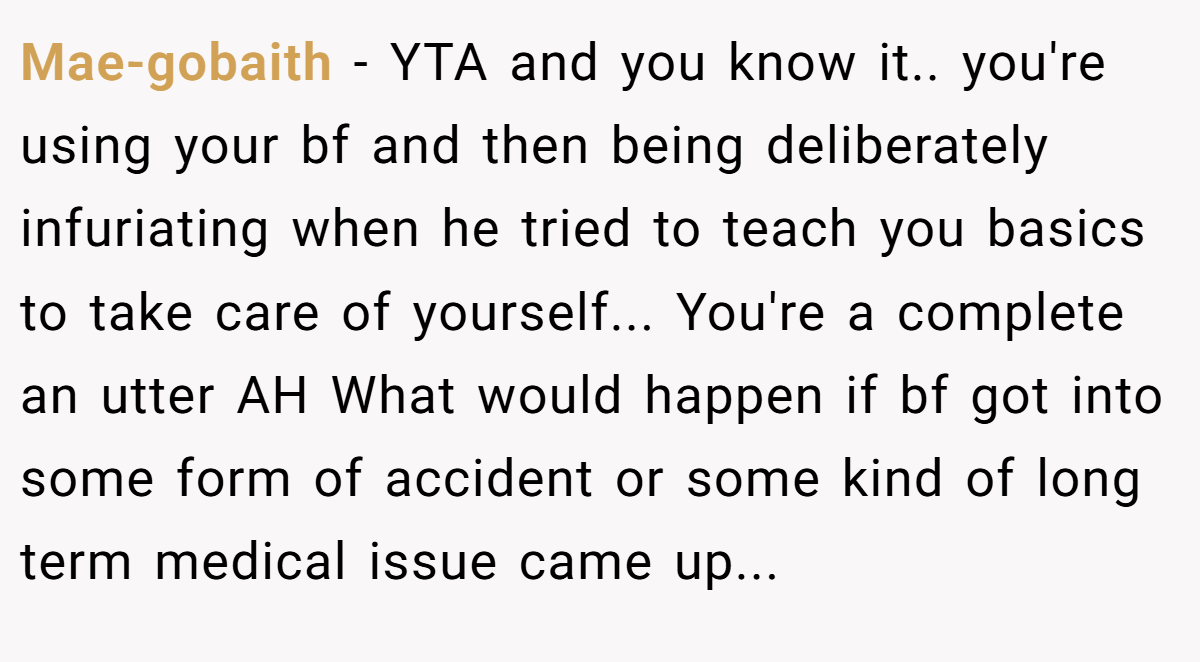 Mae-gobaith − YTA and you know it.. you're using your bf and then being deliberately infuriating when he tried to teach you basics to take care of yourself... You're a complete an utter AH What would happen if bf got into some form of accident or some kind of long term medical issue came up...