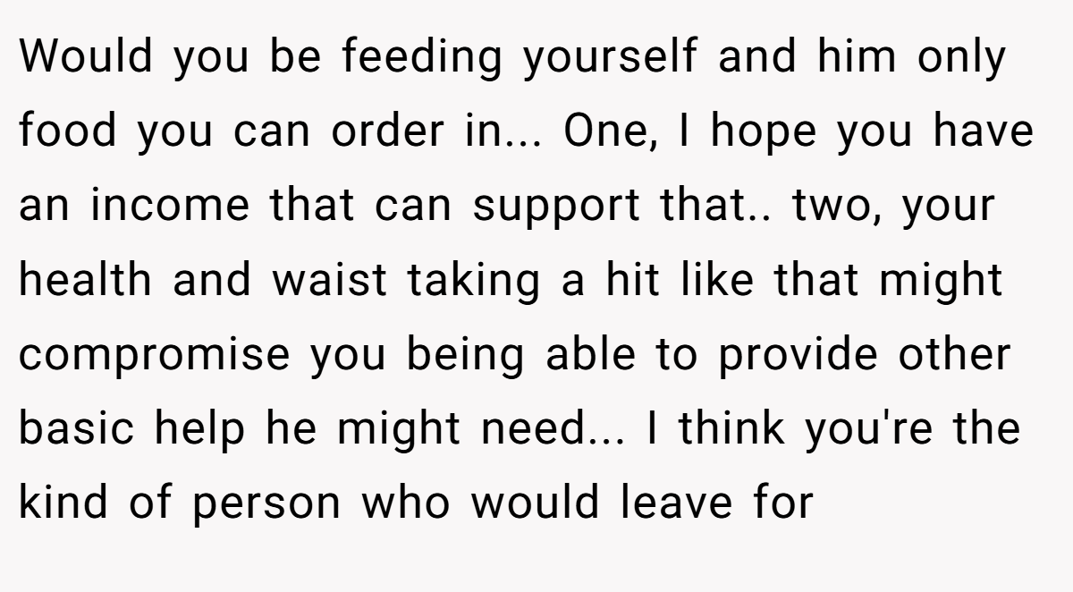 Would you be feeding yourself and him only food you can order in... One, I hope you have an income that can support that.. two, your health and waist taking a hit like that might compromise you being able to provide other basic help he might need... I think you're the kind of person who would leave for