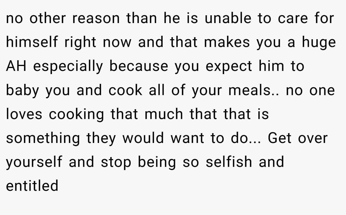no other reason than he is unable to care for himself right now and that makes you a huge AH especially because you expect him to baby you and cook all of your meals.. no one loves cooking that much that that is something they would want to do... Get over yourself and stop being so selfish and entitled