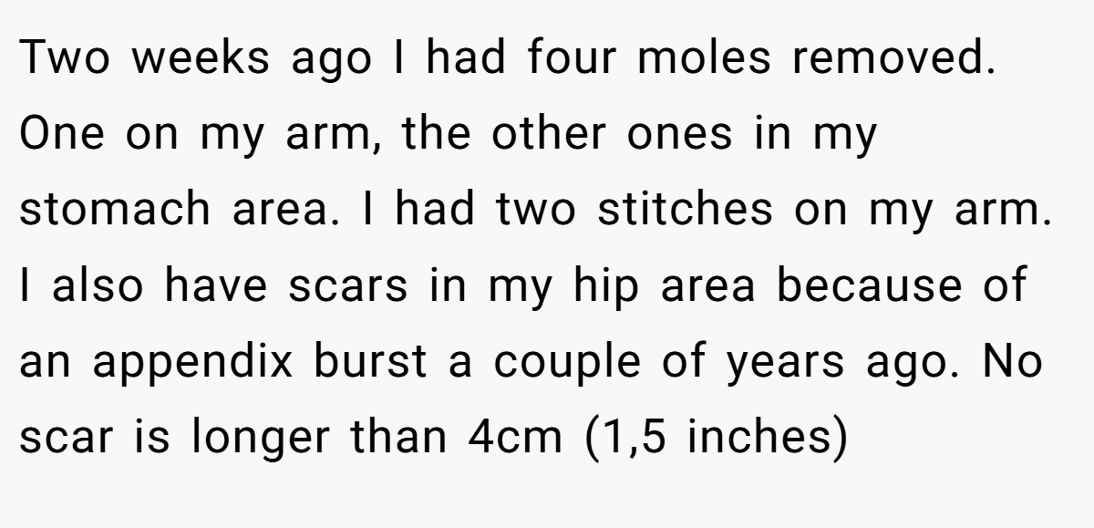 Two weeks ago I had four moles removed. One on my arm, the other ones in my stomach area. I had two stitches on my arm. I also have scars in my hip area because of an appendix burst a couple of years ago. No scar is longer than 4cm (1,5 inches)