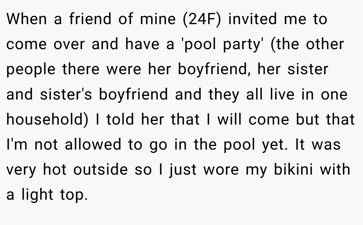 When a friend of mine (24F) invited me to come over and have a 'pool party' (the other people there were her boyfriend, her sister and sister's boyfriend and they all live in one household) I told her that I will come but that I'm not allowed to go in the pool yet. It was very hot outside so I just wore my bikini with a light top.