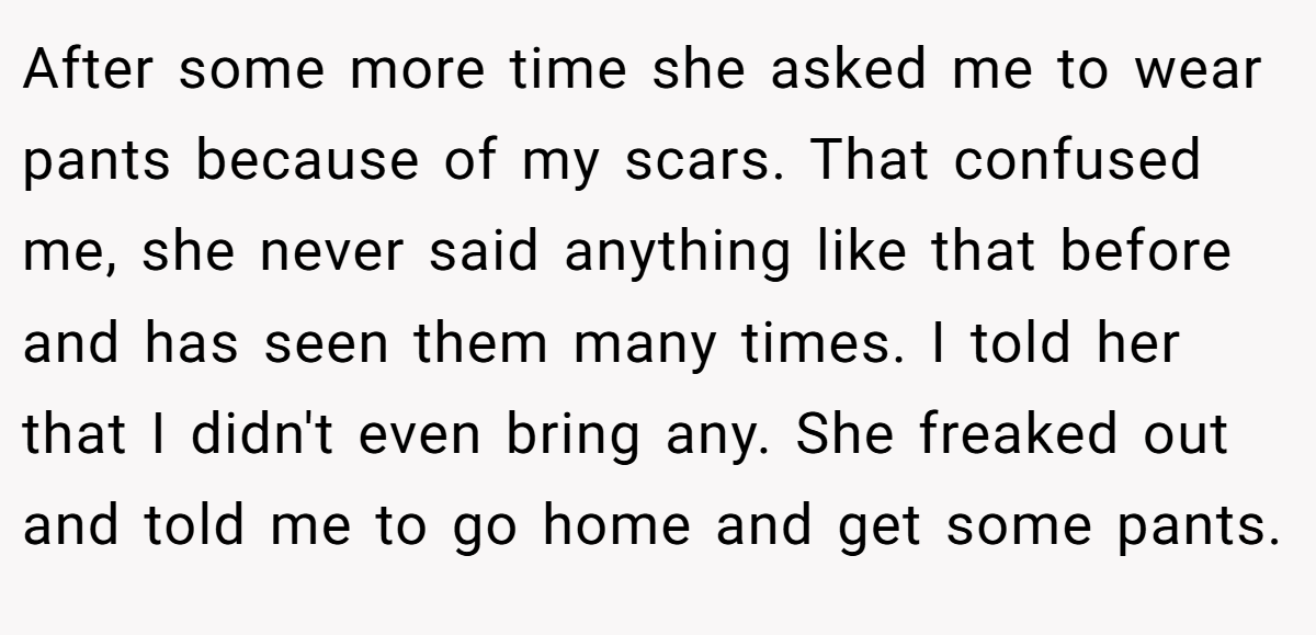 After some more time she asked me to wear pants because of my scars. That confused me, she never said anything like that before and has seen them many times. I told her that I didn't even bring any. She freaked out and told me to go home and get some pants.