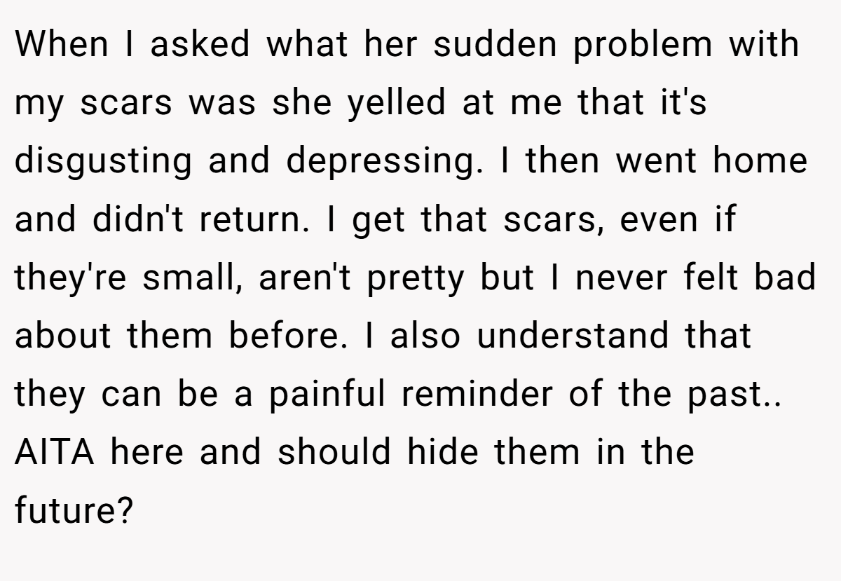 When I asked what her sudden problem with my scars was she yelled at me that it's disgusting and depressing. I then went home and didn't return. I get that scars, even if they're small, aren't pretty but I never felt bad about them before. I also understand that they can be a painful reminder of the past.. AITA here and should hide them in the future?