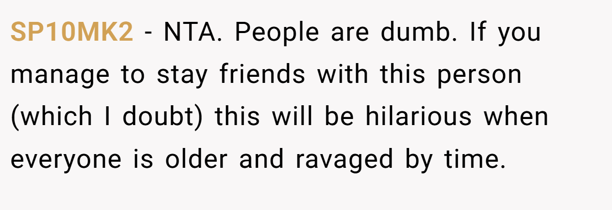 SP10MK2 - NTA. People are dumb. If you manage to stay friends with this person (which I doubt) this will be hilarious when everyone is older and ravaged by time.