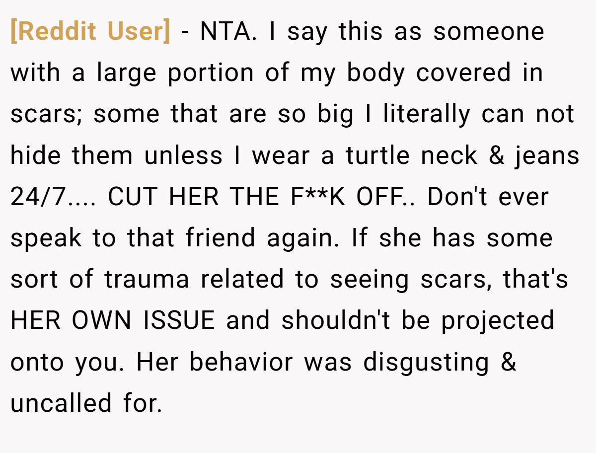 [Reddit User] - NTA. I say this as someone with a large portion of my body covered in scars; some that are so big I literally can not hide them unless I wear a turtle neck & jeans 24/7.... CUT HER THE F**K OFF.. Don't ever speak to that friend again. If she has some sort of trauma related to seeing scars, that's HER OWN ISSUE and shouldn't be projected onto you. Her behavior was disgusting & uncalled for.
