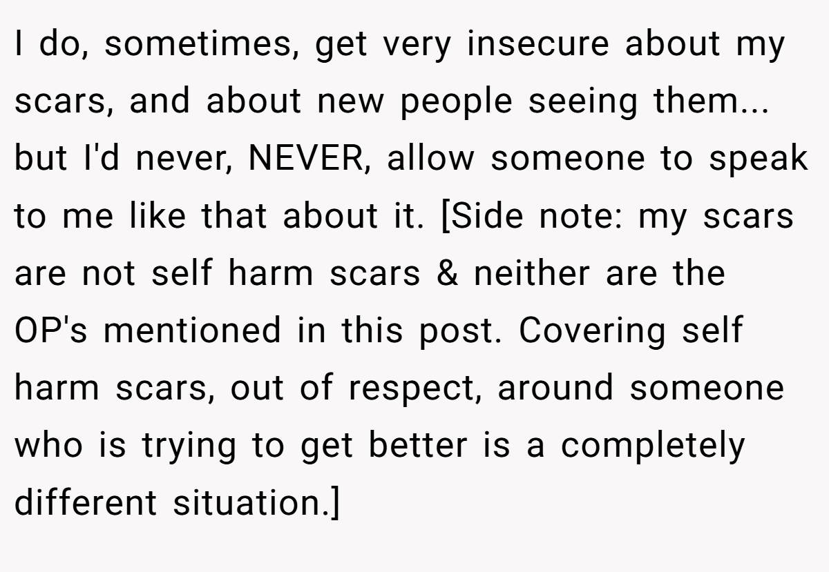 I do, sometimes, get very insecure about my scars, and about new people seeing them... but I'd never, NEVER, allow someone to speak to me like that about it. [Side note: my scars are not self harm scars & neither are the OP's mentioned in this post. Covering self harm scars, out of respect, around someone who is trying to get better is a completely different situation.]