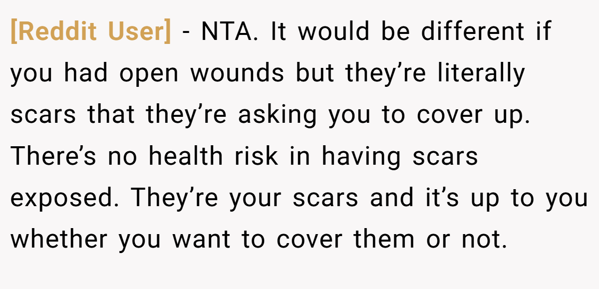 [Reddit User] - NTA. It would be different if you had open wounds but they’re literally scars that they’re asking you to cover up. There’s no health risk in having scars exposed. They’re your scars and it’s up to you whether you want to cover them or not.