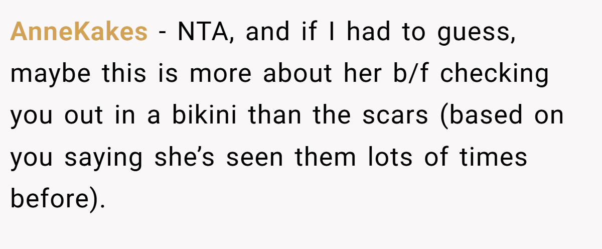 AnneKakes - NTA, and if I had to guess, maybe this is more about her b/f checking you out in a bikini than the scars (based on you saying she’s seen them lots of times before).