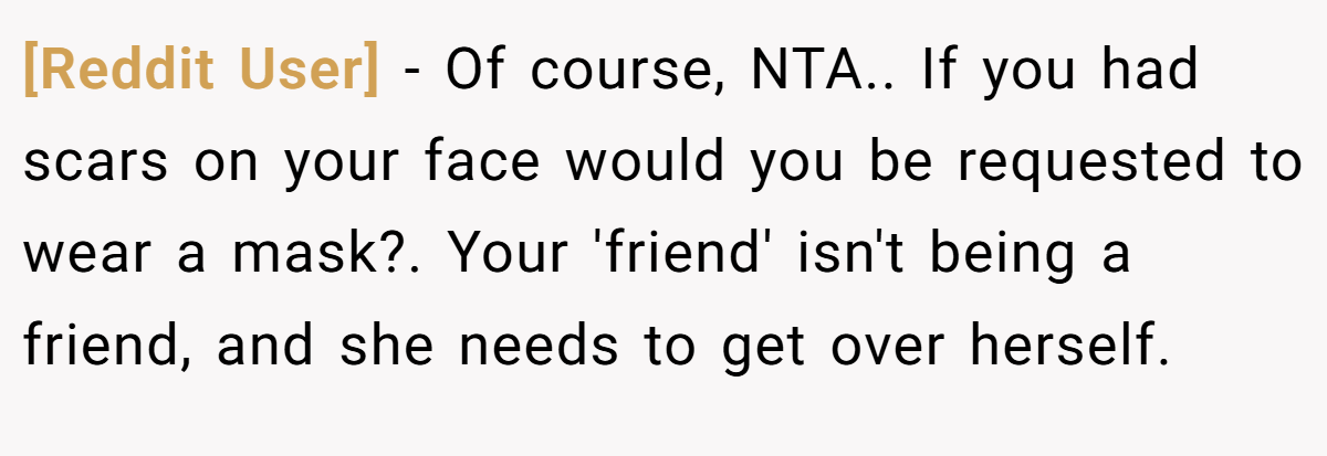 [Reddit User] - Of course, NTA.. If you had scars on your face would you be requested to wear a mask?. Your 'friend' isn't being a friend, and she needs to get over herself.