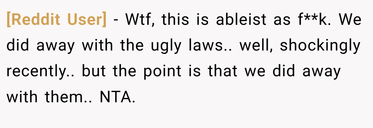 [Reddit User] - Wtf, this is ableist as f**k. We did away with the ugly laws.. well, shockingly recently.. but the point is that we did away with them.. NTA.