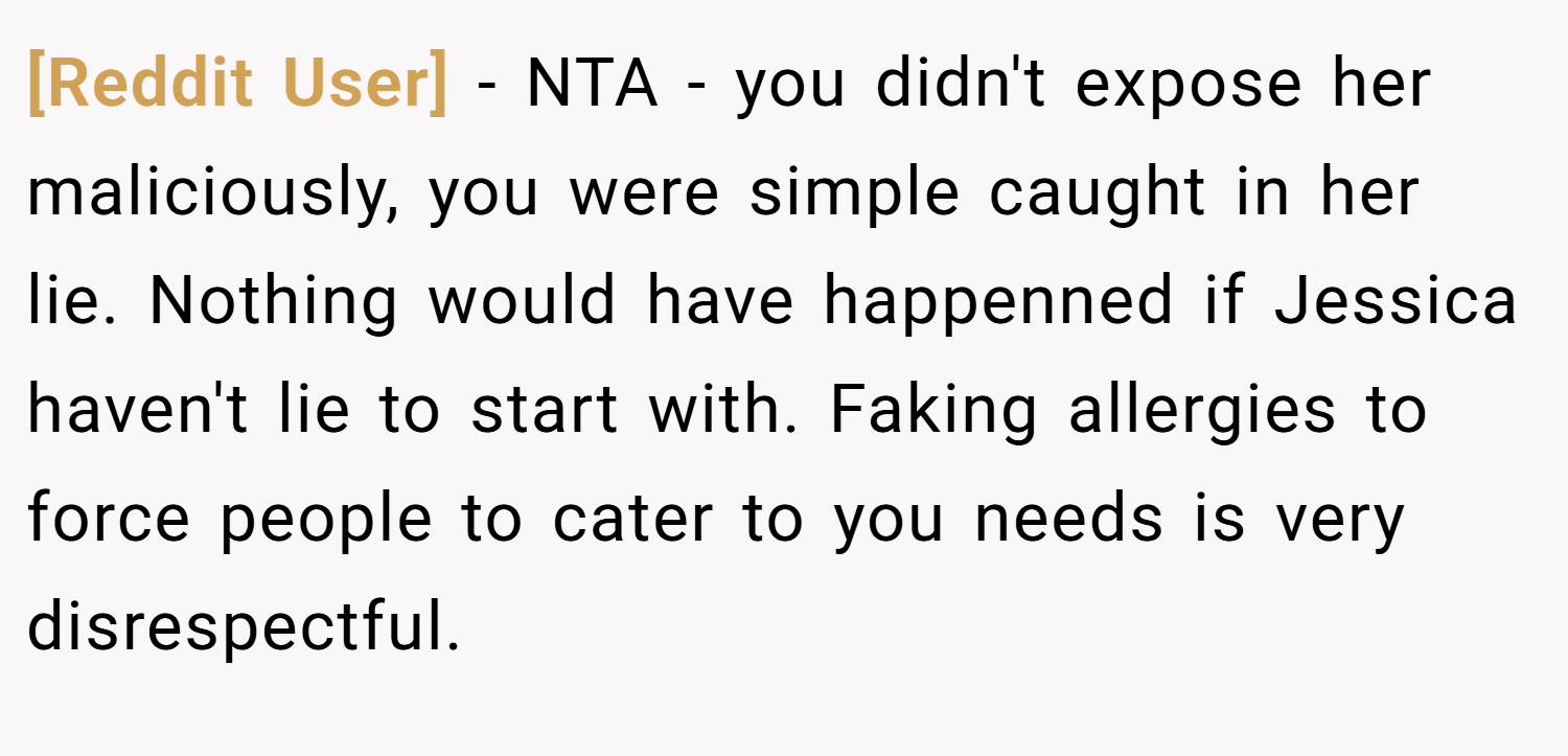 [Reddit User] − NTA - you didn't expose her maliciously, you were simple caught in her lie. Nothing would have happenned if Jessica haven't lie to start with. Faking allergies to force people to cater to you needs is very disrespectful.