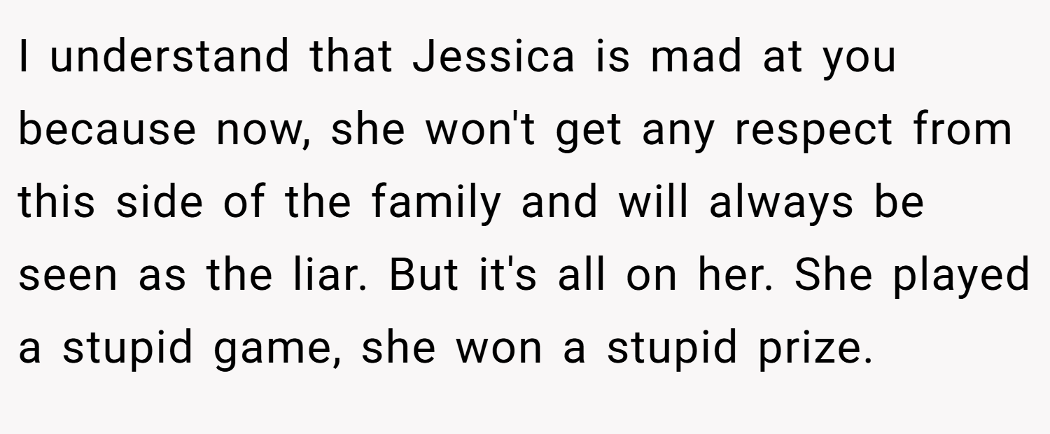 I understand that Jessica is mad at you because now, she won't get any respect from this side of the family and will always be seen as the liar. But it's all on her. She played a stupid game, she won a stupid prize.