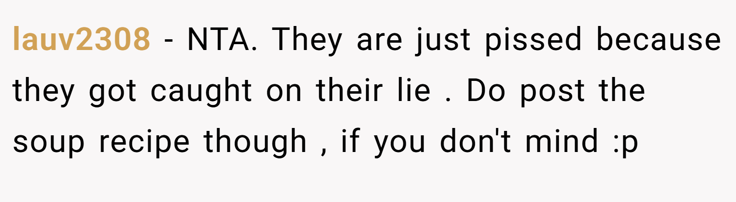 lauv2308 − NTA. They are just pissed because they got caught on their lie . Do post the soup recipe though , if you don't mind :p