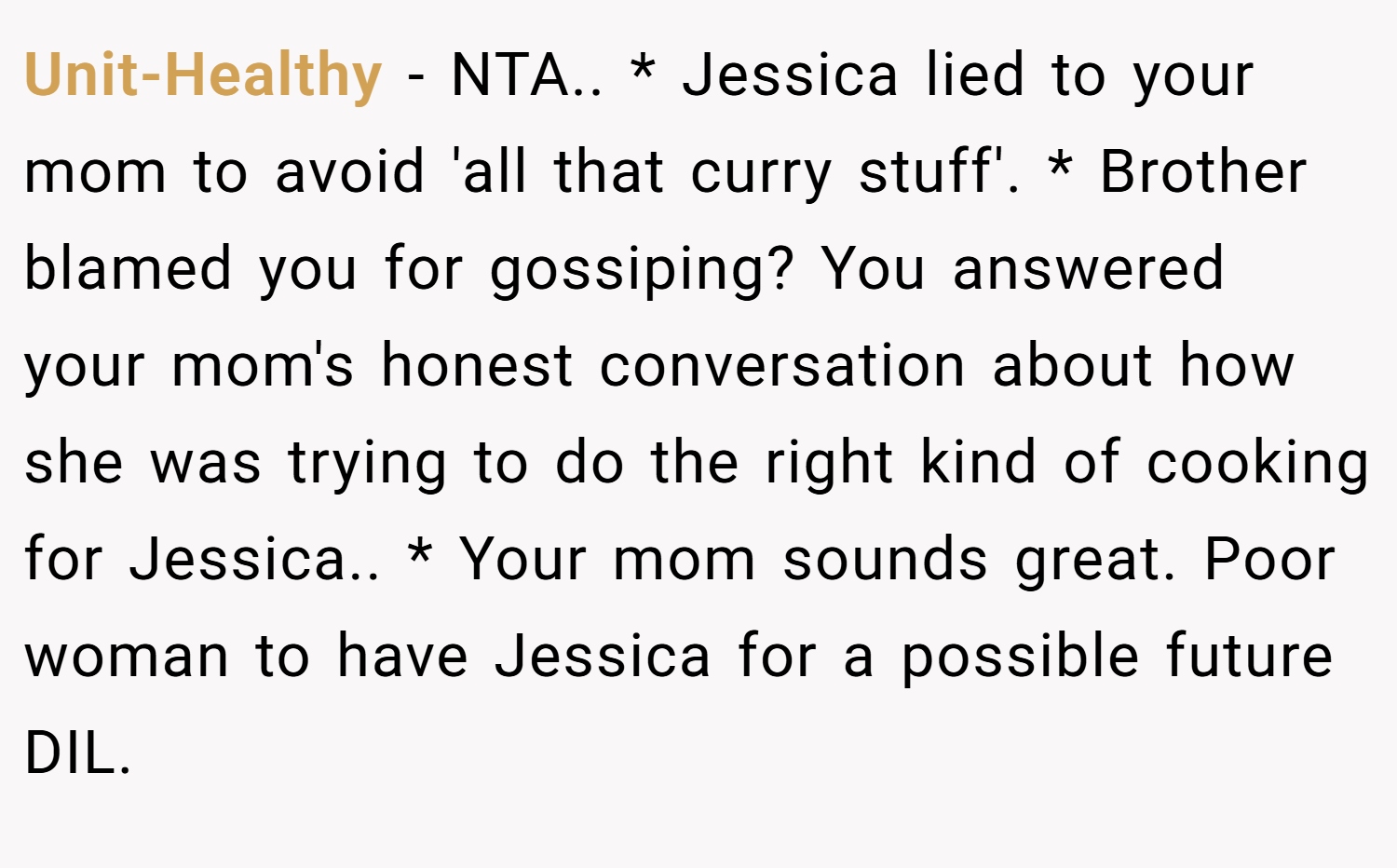 Unit-Healthy − NTA.. * Jessica lied to your mom to avoid 'all that curry stuff'. * Brother blamed you for gossiping? You answered your mom's honest conversation about how she was trying to do the right kind of cooking for Jessica.. * Your mom sounds great. Poor woman to have Jessica for a possible future DIL.