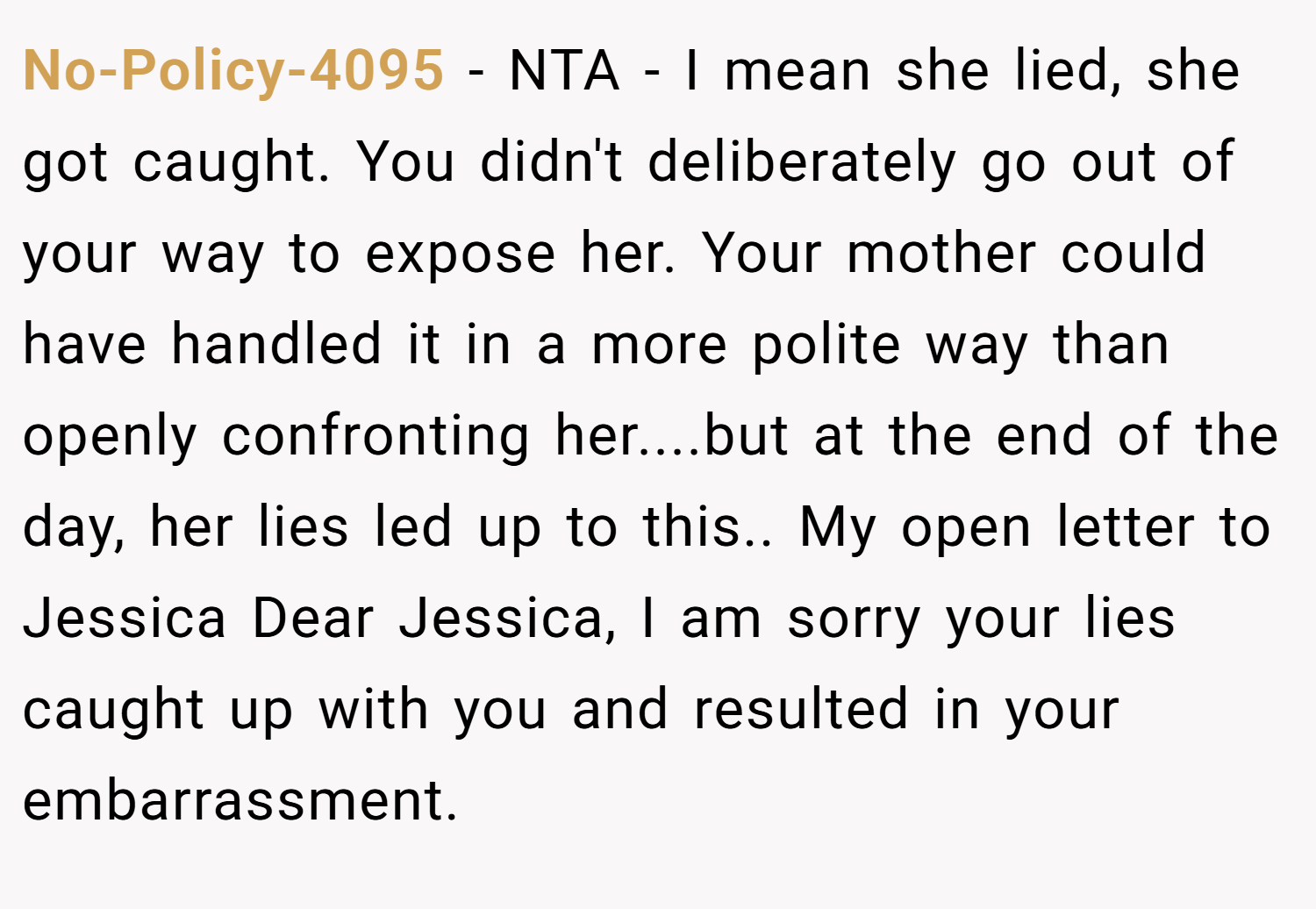No-Policy-4095 − NTA - I mean she lied, she got caught. You didn't deliberately go out of your way to expose her. Your mother could have handled it in a more polite way than openly confronting her....but at the end of the day, her lies led up to this.. My open letter to Jessica Dear Jessica, I am sorry your lies caught up with you and resulted in your embarrassment.