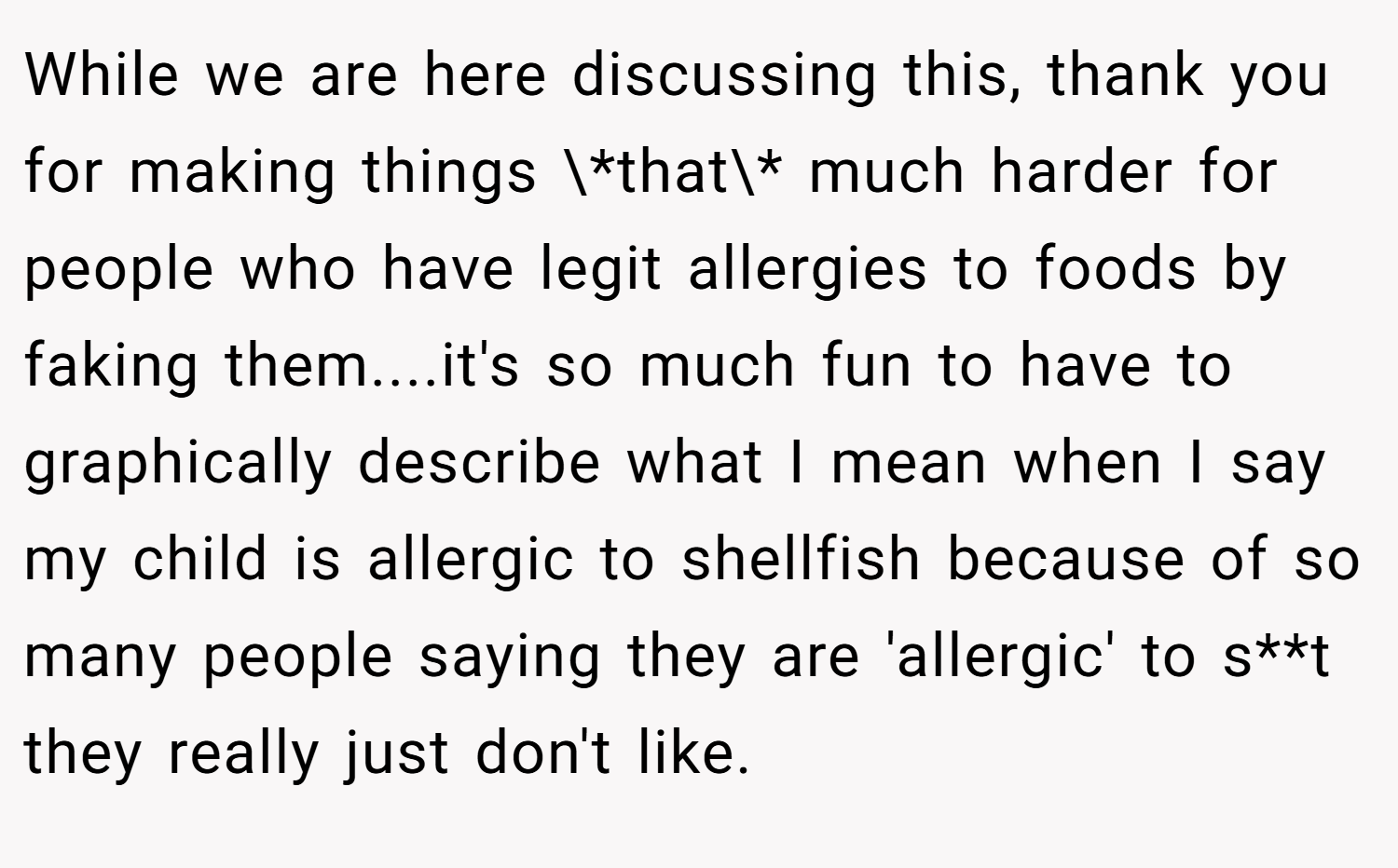 While we are here discussing this, thank you for making things \*that\* much harder for people who have legit allergies to foods by faking them....it's so much fun to have to graphically describe what I mean when I say my child is allergic to shellfish because of so many people saying they are 'allergic' to s**t they really just don't like.