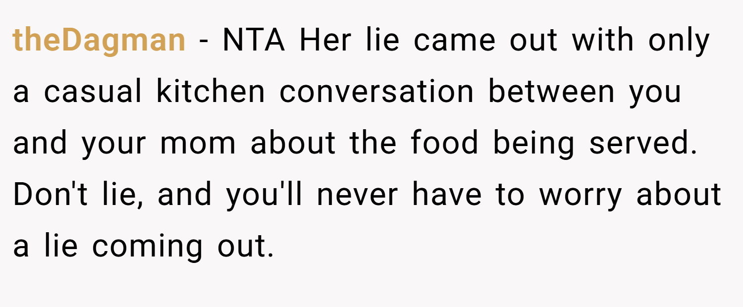 theDagman − NTA Her lie came out with only a casual kitchen conversation between you and your mom about the food being served. Don't lie, and you'll never have to worry about a lie coming out.
