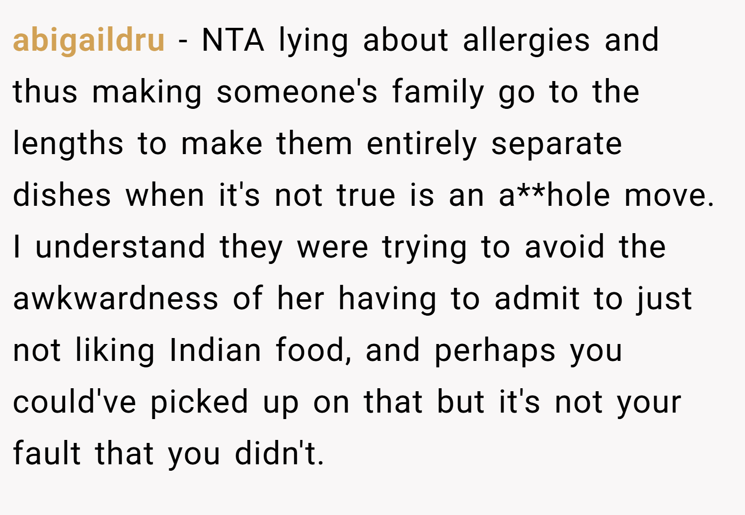 abigaildru − NTA lying about allergies and thus making someone's family go to the lengths to make them entirely separate dishes when it's not true is an a**hole move. I understand they were trying to avoid the awkwardness of her having to admit to just not liking Indian food, and perhaps you could've picked up on that but it's not your fault that you didn't.