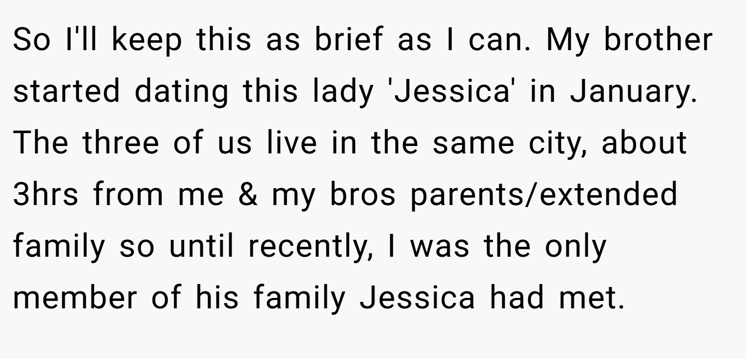 So I'll keep this as brief as I can. My brother started dating this lady 'Jessica' in January. The three of us live in the same city, about 3hrs from me & my bros parents/extended family so until recently, I was the only member of his family Jessica had met.