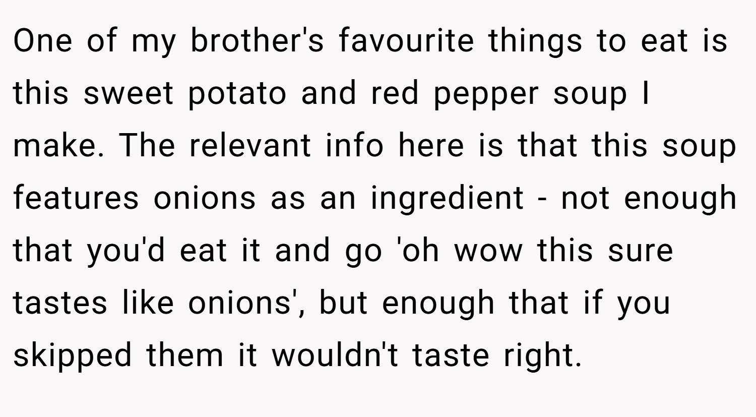 One of my brother's favourite things to eat is this sweet potato and red pepper soup I make. The relevant info here is that this soup features onions as an ingredient - not enough that you'd eat it and go 'oh wow this sure tastes like onions', but enough that if you skipped them it wouldn't taste right.