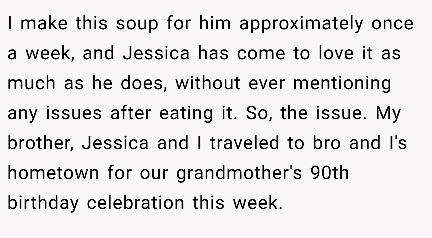 I make this soup for him approximately once a week, and Jessica has come to love it as much as he does, without ever mentioning any issues after eating it. So, the issue. My brother, Jessica and I traveled to bro and I's hometown for our grandmother's 90th birthday celebration this week.