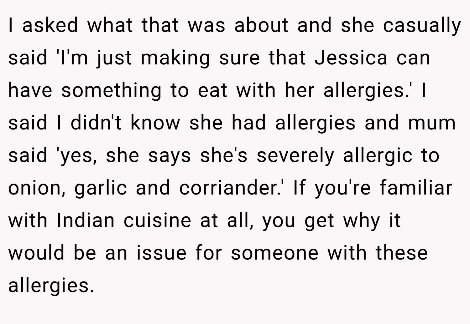 I asked what that was about and she casually said 'I'm just making sure that Jessica can have something to eat with her allergies.' I said I didn't know she had allergies and mum said 'yes, she says she's severely allergic to onion, garlic and corriander.' If you're familiar with Indian cuisine at all, you get why it would be an issue for someone with these allergies.