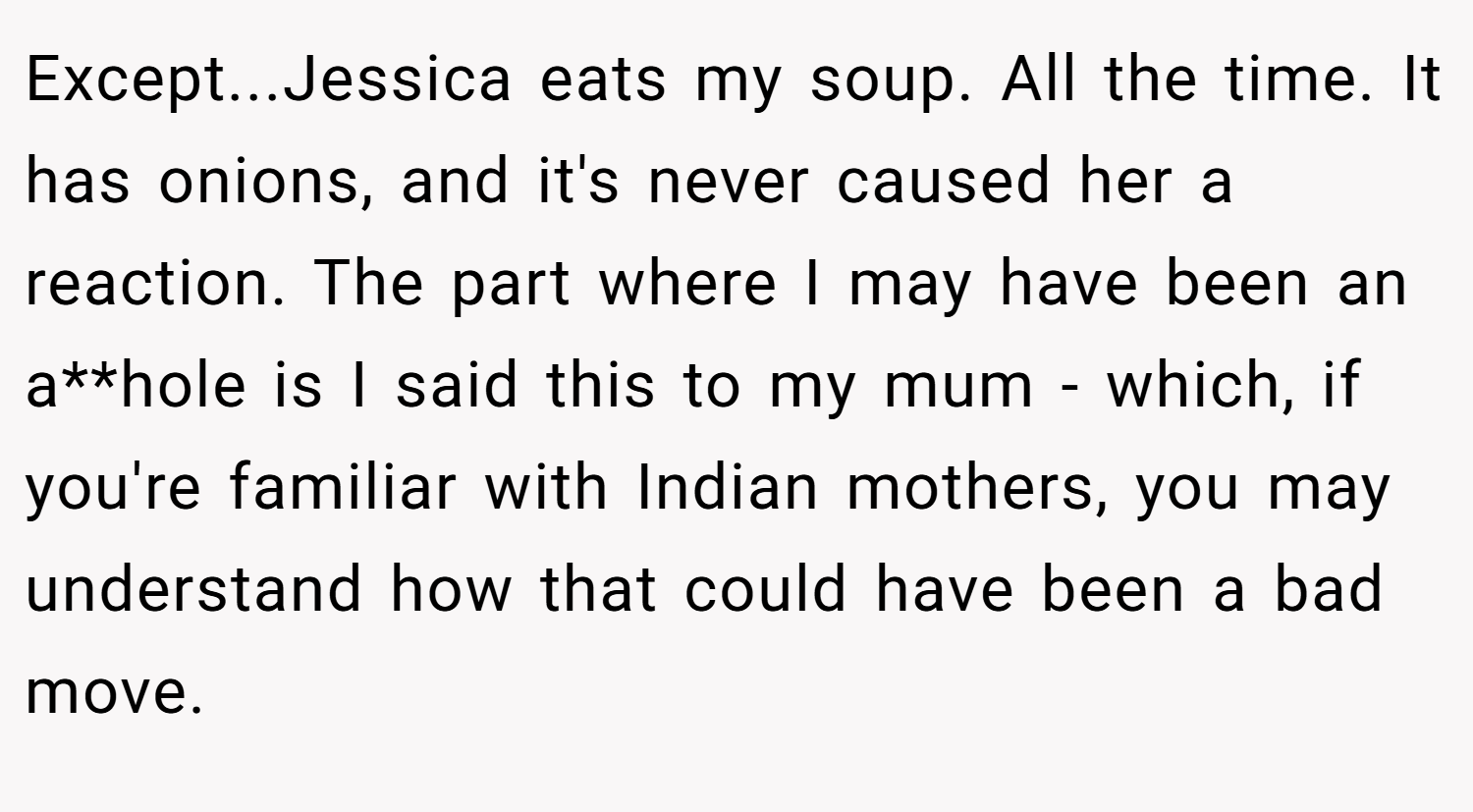 Except...Jessica eats my soup. All the time. It has onions, and it's never caused her a reaction. The part where I may have been an a**hole is I said this to my mum - which, if you're familiar with Indian mothers, you may understand how that could have been a bad move.
