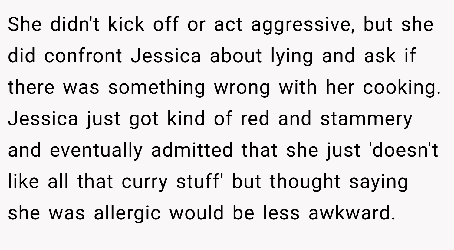 She didn't kick off or act aggressive, but she did confront Jessica about lying and ask if there was something wrong with her cooking. Jessica just got kind of red and stammery and eventually admitted that she just 'doesn't like all that curry stuff' but thought saying she was allergic would be less awkward.