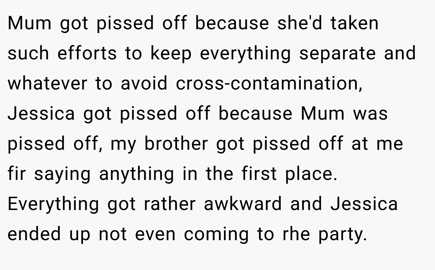 Mum got pissed off because she'd taken such efforts to keep everything separate and whatever to avoid cross-contamination, Jessica got pissed off because Mum was pissed off, my brother got pissed off at me fir saying anything in the first place. Everything got rather awkward and Jessica ended up not even coming to rhe party.