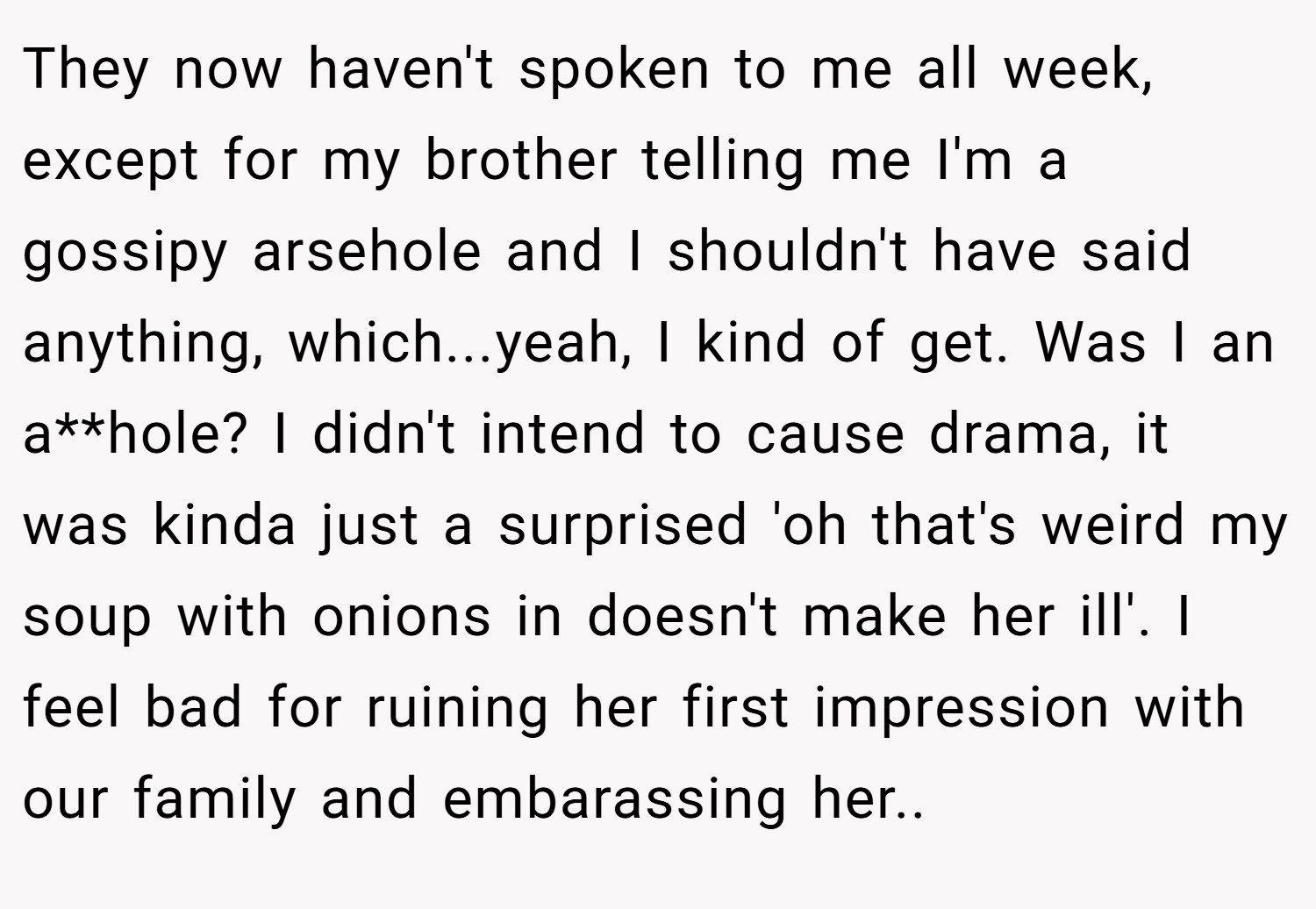 They now haven't spoken to me all week, except for my brother telling me I'm a gossipy arsehole and I shouldn't have said anything, which...yeah, I kind of get. Was I an a**hole? I didn't intend to cause drama, it was kinda just a surprised 'oh that's weird my soup with onions in doesn't make her ill'. I feel bad for ruining her first impression with our family and embarassing her.. 